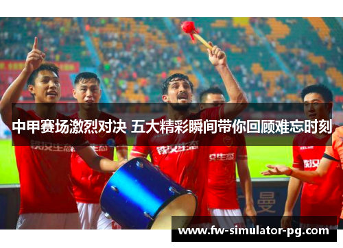 中甲赛场激烈对决 五大精彩瞬间带你回顾难忘时刻