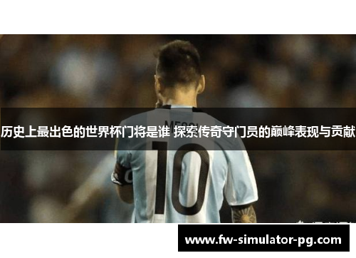 历史上最出色的世界杯门将是谁 探索传奇守门员的巅峰表现与贡献
