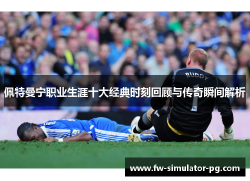 佩特曼宁职业生涯十大经典时刻回顾与传奇瞬间解析 佩特曼宁职业生涯十大经典时刻回顾与传奇瞬间解析