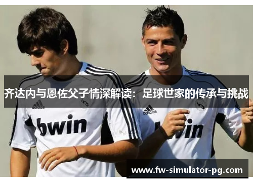 齐达内与恩佐父子情深解读：足球世家的传承与挑战