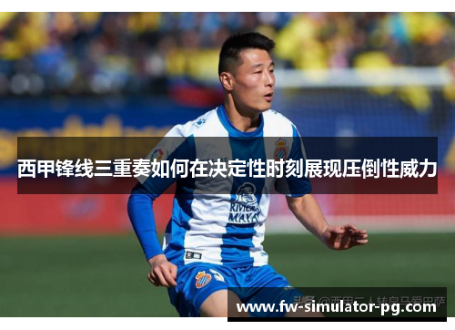 西甲锋线三重奏如何在决定性时刻展现压倒性威力