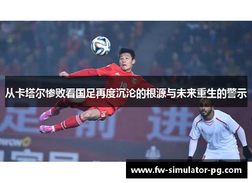 从卡塔尔惨败看国足再度沉沦的根源与未来重生的警示 从卡塔尔惨败看国足再度沉沦的根源与未来重生的警示