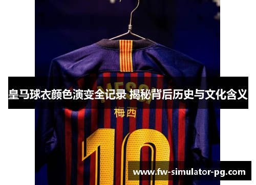 皇马球衣颜色演变全记录 揭秘背后历史与文化含义