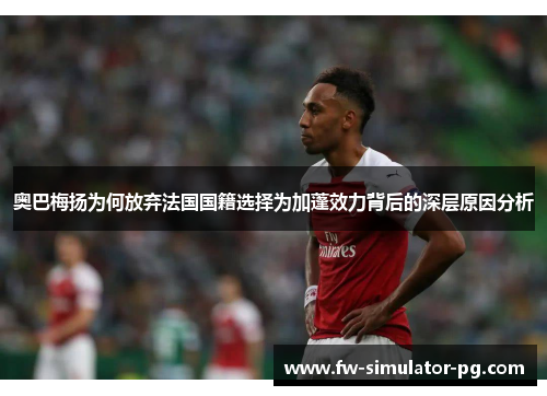 奥巴梅扬为何放弃法国国籍选择为加蓬效力背后的深层原因分析 奥巴梅扬为何放弃法国国籍选择为加蓬效力背后的深层原因分析