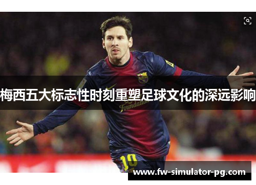 梅西五大标志性时刻重塑足球文化的深远影响